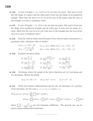 168
2-26. A wire of length = 9 + 4
√
3 is to be cut into two parts. One part is bent
into the shape of a square and the other part is bent into the shape of an equilateral
triangle. Show how the wire is to be cut if the area of the square plus the area of
the triangle is to have a minimum value?
2-27. A wire of length = 9 +
√
3 is to be cut into two parts. One part is bent into
the shape of an equilateral triangle and the other part is bent into the shape of a
circle. Show how the wire is to be cut if the area of the triangle plus the area of the
circle is to have a minimum value?
2-28. Find the critical values and determine if the critical values correspond to a
maximum value, minimum value or neither.
(a) y = (x − 1)(x − 2)2
(b) y =
x2
− 7x + 10
x − 10
(c) y = f(x), where f (x) = x(x − 1)2
(x − 3)3
(d) y = f(x), where f (x) = x2
(x − 1)2
(x − 3)
2-29. Evaluate the given limits.
(a) lim
x→1
xn
− 1
x − 1
(b) lim
x→∞
1 +
1
x
x
(c) lim
x→0
ax2
+ bx
bx2 + ax
(d) lim
x→0
√
1 + x − 1
x
(e) lim
x→1
ln x
x2 − 1
(f) lim
x→0
ex
− e−x
sin x
(g) lim
x→0
ax
− 1
bx − 1
(h) lim
x→1
sinπx
x − 1
(i) lim
x→0
x − sinx
x2
2-30. Determine where the graph of the given functions are (a) increasing and
(b) decreasing. Sketch the graph.
(a) y = 8 − 10x + x2
(b) y = 3x2
− 5x + 2 (c) y = (x2
− 1)2
2-31. Verify the Leibnitz diﬀerentiation rule for the nth derivative of a product
of two functions, for the cases n = 1, n = 2, n = 3 and n = 4.
Dn
[u(x)v(x)] = Dn
[uv] =
n
i=0
n
i
Dn−i
u Di
v
Dn
[uv] =
n
0
(Dn
u) v +
n
1
Dn−1
u Dv +
n
2
Dn−2
u D2
v + · · · +
n
n
uDn
v
where
n
m
=
n!
m!(n − m)!
are the binomial coeﬃcients. The general case can be
proven using mathematical induction.
 