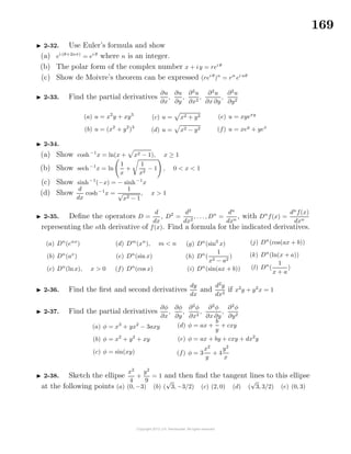 169
2-32. Use Euler’s formula and show
(a) ei (θ+2nπ)
= ei θ
where n is an integer.
(b) The polar form of the complex number x + iy = rei θ
(c) Show de Moivre’s theorem can be expressed (rei θ
)n
= rn
ei nθ
2-33. Find the partial derivatives
∂u
∂x
,
∂u
∂y
,
∂2
u
∂x2
,
∂2
u
∂x ∂y
,
∂2
u
∂y2
(a) u = x2
y + xy3
(b) u = (x2
+ y2
)3
(c) u = x2 + y2
(d) u = x2 − y2
(e) u = xyexy
(f) u = xey
+ yex
2-34.
(a) Show cosh−1
x = ln(x + x2 − 1), x ≥ 1
(b) Show sech−1
x = ln
1
x
+
1
x2
− 1 , 0 < x < 1
(c) Show sinh−1
(−x) = − sinh−1
x
(d) Show
d
dx
cosh−1
x =
1
√
x2 − 1
, x > 1
2-35. Deﬁne the operators D =
d
dx
, D2
=
d2
dx2
, . . ., Dn
=
dn
dxn
, with Dn
f(x) =
dn
f(x)
dxn
representing the nth derivative of f(x). Find a formula for the indicated derivatives.
(a) Dn
(eαx
)
(b) Dn
(ax
)
(c) Dn
(lnx), x > 0
(d) Dm
(xn
), m < n
(e) Dn
(sin x)
(f) Dn
(cos x)
(g) Dn
(sin3
x)
(h) Dn
(
1
x2 − a2
)
(i) Dn
(sin(ax + b))
(j) Dn
(cos(ax + b))
(k) Dn
(ln(x + a))
(l) Dn
(
1
x + a
)
2-36. Find the ﬁrst and second derivatives
dy
dx
and
d2
y
dx2
if x2
y + y2
x = 1
2-37. Find the partial derivatives
∂φ
∂x
,
∂φ
∂y
,
∂2
φ
∂x2
,
∂2
φ
∂x ∂y
,
∂2
φ
∂y2
(a) φ = x3
+ yx2
− 3axy
(b) φ = x2
+ y2
+ xy
(c) φ = sin(xy)
(d) φ = ax +
b
y
+ cxy
(e) φ = ax + by + cxy + dx2
y
(f) φ = 3
x2
y
+ 4
y2
x
2-38. Sketch the ellipse
x2
4
+
y2
9
= 1 and then ﬁnd the tangent lines to this ellipse
at the following points (a) (0, −3) (b) (
√
3, −3/2) (c) (2, 0) (d) (
√
3, 3/2) (e) (0, 3)
 