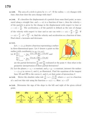 170
2-39. The area of a circle is given by A = πr2
. If the radius r = r(t) changes with
time, then how does the area change with time?
2-40. If s describes the displacement of a particle from some ﬁxed point, as mea-
sured along a straight line, and s = s(t) is a function of time t, then the velocity v
of the particle is given by the change in the displacement with respect to time or
v = v(t) =
ds
dt
. The acceleration a of the particle is deﬁned as the rate of change
of the velocity with respect to time and so one can write a = a(t) =
dv
dt
=
d2
s
dt2
. If
s = s(t) =
t4
4
− 2t3
+
11t2
2
− 6t, ﬁnd the velocity and acceleration as a function of time.
Find where s increases and decreases.
2-41.
Let z = z(x, y) denote a function representing a surface
in three-dimensional space. Let P denote a point on this
surface with coordinates (x0, y0, z(x0, y0)).
(a) If
∂z
∂x (x0,y0)
= lim
∆x→0
z(x0 + ∆x, y0) − z(x0, y0)
∆x
and
∂z
∂y (x0,y0)
= lim
∆y→0
z(x0, y0 + ∆y) − z(x0, y0)
∆y
are the partial derivatives
∂z
∂x
and
∂z
∂y
evaluated at the point P, then what is the
geometric interpretation of these partial derivatives?
(b) Let the planes x = x0 = a constant, and y = y0 = a constant, intersect the surface
z = z(x, y) in curves C1 and C2 as illustrated. Find the equations of the tangent
lines AA and BB to the curves C1 and C2 at their point of intersection P.
2-42. Derive the absolute value rule
d
dx
| u |=
u
| u |
du
dx
, where u = u(x) is a function
of x and test this rule using the function u = u(x) = x. Hint: |u| =
√
u2
2-43. Determine the sign of the slope to the left and right of the given critical
point.
 