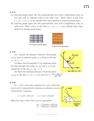 171
2-44.
(a) Semi-log graph paper has two perpendicular axes with a logarithmic scale on
one axis and an ordinary scale on the other axis. Show curves of the form
y = αβx
, α > 0, β > 0 are straight lines when plotted on semi-log graph paper.
(b) Log-Log graph paper has two perpendicular axes with a logarithmic scale on
both axes. Show curves of the form y = αxβ
, α > 0 are straight lines when
plotted on log-log graph paper.
2-45.
Let s denote the distance between a ﬁxed point
(x0, y0) and an arbitrary point (x, y) lying on the line
ax + by + c = 0
(a) Show that the quantity s2
is a minimum when
the line through the points (x0, y0) and (x, y) is per-
pendicular to the line ax + by + c = 0.
(b) Show the minimum distance d from the point
(x0, y0) to the line ax + by + c = 0 is given by d =
|ax0 + by0 + c|
√
a2 + b2
2-46.
If r = f(θ) is the polar equation of a curve, then this
curve can be represented in cartesian coordinates as a set
of parametric equations
x = r cos θ = f(θ) cos θ y = r sinθ = f(θ) sin θ
Show the slope of the curve can be represented
dy
dx
=
f (θ) sinθ + f(θ) cos θ
f (θ) cos θ − f(θ) sinθ
 