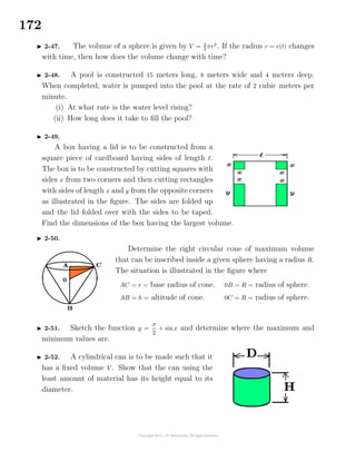 172
2-47. The volume of a sphere is given by V = 4
3 πr3
. If the radius r = r(t) changes
with time, then how does the volume change with time?
2-48. A pool is constructed 15 meters long, 8 meters wide and 4 meters deep.
When completed, water is pumped into the pool at the rate of 2 cubic meters per
minute.
(i) At what rate is the water level rising?
(ii) How long does it take to ﬁll the pool?
2-49.
A box having a lid is to be constructed from a
square piece of cardboard having sides of length .
The box is to be constructed by cutting squares with
sides x from two corners and then cutting rectangles
with sides of length x and y from the opposite corners
as illustrated in the ﬁgure. The sides are folded up
and the lid folded over with the sides to be taped.
Find the dimensions of the box having the largest volume.
2-50.
Determine the right circular cone of maximum volume
that can be inscribed inside a given sphere having a radius R.
The situation is illustrated in the ﬁgure where
AC = r = base radius of cone.
AB = h = altitude of cone.
0B = R = radius of sphere.
0C = R = radius of sphere.
2-51. Sketch the function y =
x
2
+ sin x and determine where the maximum and
minimum values are.
2-52. A cylindrical can is to be made such that it
has a ﬁxed volume V . Show that the can using the
least amount of material has its height equal to its
diameter.
 