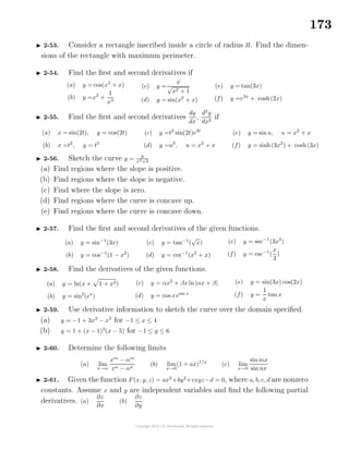 173
2-53. Consider a rectangle inscribed inside a circle of radius R. Find the dimen-
sions of the rectangle with maximum perimeter.
2-54. Find the ﬁrst and second derivatives if
(a) y = cos(x3
+ x)
(b) y =x2
+
1
x3
(c) y =
x
√
x2 + 1
(d) y = sin(x2
+ x)
(e) y = tan(3x)
(f) y =e3x
+ cosh(2x)
2-55. Find the ﬁrst and second derivatives
dy
dx
,
d2
y
dx2
if
(a) x = sin(2t), y = cos(2t)
(b) x =t2
, y = t3
(c) y =t2
sin(2t)e3t
(d) y =u3
, u = x2
+ x
(e) y = sin u, u = x2
+ x
(f) y = sinh(3x2
) + cosh(3x)
2-56. Sketch the curve y = 9
x2+3
(a) Find regions where the slope is positive.
(b) Find regions where the slope is negative.
(c) Find where the slope is zero.
(d) Find regions where the curve is concave up.
(e) Find regions where the curve is concave down.
2-57. Find the ﬁrst and second derivatives of the given functions.
(a) y = sin−1
(3x)
(b) y = cos−1
(1 − x2
)
(c) y = tan−1
(
√
x)
(d) y = cot−1
(x2
+ x)
(e) y = sec−1
(3x2
)
(f) y = csc−1
(
x
3
)
2-58. Find the derivatives of the given functions.
(a) y = ln(x + 1 + x2)
(b) y = sin2
(ex
)
(c) y = αx2
+ βx ln |αx + β|
(d) y = cos xesin x
(e) y = sin(3x) cos(2x)
(f) y =
1
x
tan x
2-59. Use derivative information to sketch the curve over the domain speciﬁed.
(a) y = −1 + 3x2
− x3
for −1 ≤ x ≤ 4
(b) y = 1 + (x − 1)3
(x − 5) for −1 ≤ y ≤ 6
2-60. Determine the following limits
(a) lim
x→α
xm
− αm
xn − αn
(b) lim
x→0
(1 + ax)1/x
(c) lim
x→0
sinmx
sin nx
2-61. Given the function F(x, y, z) = ax2
+by2
+cxyz−d = 0, where a, b, c, d are nonzero
constants. Assume x and y are independent variables and ﬁnd the following partial
derivatives. (a)
∂z
∂x
(b)
∂z
∂y
 