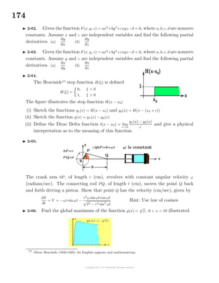 174
2-62. Given the function F(x, y, z) = ax2
+by2
+cxyz−d = 0, where a, b, c, d are nonzero
constants. Assume x and z are independent variables and ﬁnd the following partial
derivatives. (a)
∂y
∂x
(b)
∂y
∂z
2-63. Given the function F(x, y, z) = ax2
+by2
+cxyz−d = 0, where a, b, c, d are nonzero
constants. Assume y and z are independent variables and ﬁnd the following partial
derivatives. (a)
∂x
∂y
(b)
∂x
∂z
2-64.
The Heaviside15
step function H(ξ) is deﬁned
H(ξ) =
0, ξ < 0
1, ξ > 0
The ﬁgure illustrates the step function H(x − x0)
(i) Sketch the functions y1(x) = H(x − x0) and y2(x) = H(x − (x0 + ))
(ii) Sketch the function y(x) = y1(x) − y2(x)
(ii) Deﬁne the Dirac Delta function δ(x − x0) = lim
→0
y1(x) − y2(x)
and give a physical
interpretation as to the meaning of this function.
2-65.
The crank arm 0P, of length r (cm), revolves with constant angular velocity ω
(radians/sec). The connecting rod PQ, of length (cm), moves the point Q back
and forth driving a piston. Show that point Q has the velocity (cm/sec), given by
dS
dt
= V = −ωr sin ωt −
r2
ω sinωt cos ωt
2 − r2 sin2
ωt
Hint: Use law of cosines
2-66. Find the global maximum of the function y(x) = x
√
x, 0 < x < 10 illustrated.
15
Oliver Heaviside (1850-1925) An English engineer and mathematician.
 