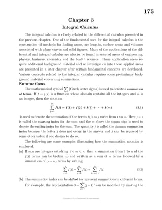 175
Chapter 3
Integral Calculus
The integral calculus is closely related to the diﬀerential calculus presented in
the previous chapter. One of the fundamental uses for the integral calculus is the
construction of methods for ﬁnding areas, arc lengths, surface areas and volumes
associated with plane curves and solid ﬁgures. Many of the applications of the dif-
ferential and integral calculus are also to be found in selected areas of engineering,
physics, business, chemistry and the health sciences. These application areas re-
quire additional background material and so investigation into these applied areas
are presented in a later chapter after certain fundamental concepts are developed.
Various concepts related to the integral calculus requires some preliminary back-
ground material concerning summations.
Summations
The mathematical symbol (Greek letter sigma) is used to denote a summation
of terms. If f = f(x) is a function whose domain contains all the integers and m is
an integer, then the notation
m
j=1
f(j) = f(1) + f(2) + f(3) + · · · + f(m) (3.1)
is used to denote the summation of the terms f(j) as j varies from 1 to m. Here j = 1
is called the starting index for the sum and the m above the sigma sign is used to
denote the ending index for the sum. The quantity j is called the dummy summation
index because the letter j does not occur in the answer and j can be replaced by
some other index if one desires to do so.
The following are some examples illustrating how the summation notation is
employed.
(a) If m, n are integers satisfying 1 < m < n, then a summation from 1 to n of the
f(j) terms can be broken up and written as a sum of m terms followed by a
summation of (n − m) terms by writing
n
j=1
f(j) =
m
j=1
f(j) +
n
j=m+1
f(j) (3.2)
(b) The summation index can be shifted to represent summations in diﬀerent forms.
For example, the representation S =
n
j=1
(j − 1)2
can be modiﬁed by making the
 