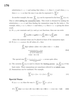 176
substitution k = j − 1 and noting that when j = 1, then k = 0 and when j = n,
then k = n − 1, so that the sum S can also be expressed S =
n−1
k=0
k2
.
As another example, the sum
n
j=m+1
f(j) can be expressed in the form
n−m
k=1
f(m+k).
This is called shifting the summation index. This result is obtained by making the
substitution j = m + k and then ﬁnding the summation range for the index k. For
example, when j = m + 1, then k = 1 and when j = n, then k = n − m giving the above
result.
(c) If c1, c2 are constants and f(x) and g(x) are functions, then one can write
n
k=1
(c1f(k) + c2g(k)) = c1
n
k=1
f(k) + c2
n
k=1
g(k) (3.3)
where the constant terms can be placed in front of the summation signs.
(d) If f(x) = c = constant, for all values of x, then
n
j=m
f(j) =f(m) + f(m + 1) + f(m + 2) + · · · + f(n)
= c + c + c + · · · + c
(n−m+1) values of c
=c(n − m + 1)
(3.4)
The special sum
n
j=1
1 = 1 + 1 + 1 + · · · + 1
n ones
= n occurs quite often.
(e) The notation
∞
j=1
f(j) is used to denote the limiting process lim
n→∞
n
j=1
f(j) if this
limit exists. These summations are sometimes referred to as inﬁnite sums.
(f) Summations can be combined. For example,
m−2
j=1
f(j) + f(m − 1) + f(m) =
m
j=1
f(j) (3.5)
Special Sums
If f(x) = a + xd, then the sum S =
n−1
j=0
f(j) =
n−1
j=0
(a + jd) or
S =
n−1
j=0
f(j) = a + (a + d) + (a + 2d) + (a + 3d) + · · · + (a + (n − 1)d) (3.6)
 