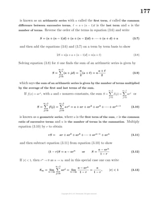 177
is known as an arithmetic series with a called the ﬁrst term, d called the common
diﬀerence between successive terms, = a + (n − 1)d is the last term and n is the
number of terms. Reverse the order of the terms in equation (3.6) and write
S = (a + (n − 1)d) + (a + (n − 2)d) + · · · + (a + d) + a (3.7)
and then add the equations (3.6) and (3.7) on a term by term basis to show
2S = n[a + a + (n − 1)d] = n(a + ) (3.8)
Solving equation (3.8) for S one ﬁnds the sum of an arithmetic series is given by
S =
n−1
j=0
(a + jd) =
n
2
(a + ) = n
a +
2
(3.9)
which says the sum of an arithmetic series is given by the number of terms multiplied
by the average of the ﬁrst and last terms of the sum.
If f(x) = arx
, with a and r nonzero constants, the sum S =
n−1
j=0
f(j) =
n−1
j=0
arj
or
S =
n−1
j=0
f(j) =
n−1
j=0
arj
= a + ar + ar2
+ ar3
+ · · · + arn−1
(3.10)
is known as a geometric series, where a is the ﬁrst term of the sum, r is the common
ratio of successive terms and n is the number of terms in the summation. Multiply
equation (3.10) by r to obtain
rS = ar + ar2
+ ar3
+ · · · + arn−1
+ arn
(3.11)
and then subtract equation (3.11) from equation (3.10) to show
(1 − r)S = a − arn
or S =
a − arn
1 − r
(3.12)
If |r| < 1, then rn
→ 0 as n → ∞ and in this special case one can write
S∞ = lim
n→∞
n−1
j=0
arj
= lim
n→∞
a − arn
1 − r
=
a
1 − r
, |r| < 1 (3.13)
 