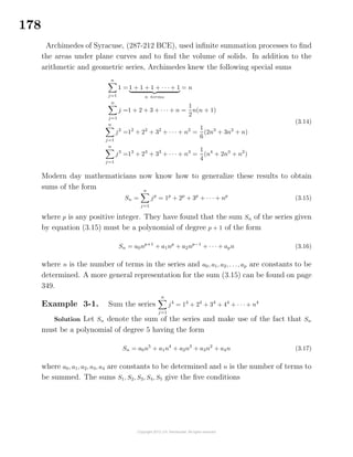 178
Archimedes of Syracuse, (287-212 BCE), used inﬁnite summation processes to ﬁnd
the areas under plane curves and to ﬁnd the volume of solids. In addition to the
arithmetic and geometric series, Archimedes knew the following special sums
n
j=1
1 = 1 + 1 + 1 + · · · + 1
n terms
= n
n
j=1
j =1 + 2 + 3 + · · · + n =
1
2
n(n + 1)
n
j=1
j2
=12
+ 22
+ 32
+ · · · + n2
=
1
6
(2n3
+ 3n2
+ n)
n
j=1
j3
=13
+ 23
+ 33
+ · · · + n3
=
1
4
(n4
+ 2n3
+ n2
)
(3.14)
Modern day mathematicians now know how to generalize these results to obtain
sums of the form
Sn =
n
j=1
jp
= 1p
+ 2p
+ 3p
+ · · · + np
(3.15)
where p is any positive integer. They have found that the sum Sn of the series given
by equation (3.15) must be a polynomial of degree p + 1 of the form
Sn = a0np+1
+ a1np
+ a2np−1
+ · · · + apn (3.16)
where n is the number of terms in the series and a0, a1, a2, . . ., ap are constants to be
determined. A more general representation for the sum (3.15) can be found on page
349.
Example 3-1. Sum the series
n
j=1
j4
= 14
+ 24
+ 34
+ 44
+ · · · + n4
Solution Let Sn denote the sum of the series and make use of the fact that Sn
must be a polynomial of degree 5 having the form
Sn = a0n5
+ a1n4
+ a2n3
+ a3n2
+ a4n (3.17)
where a0, a1, a2, a3, a4 are constants to be determined and n is the number of terms to
be summed. The sums S1, S2, S3, S4, S5 give the ﬁve conditions
 