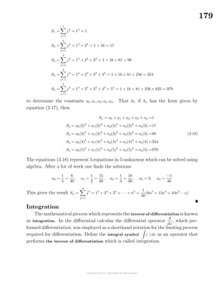 179
S1 =
1
j=1
j4
= 14
= 1
S2 =
2
j=1
j4
= 14
+ 24
= 1 + 16 = 17
S3 =
3
j=1
j4
= 14
+ 24
+ 34
= 1 + 16 + 81 = 98
S4 =
4
j=1
j4
= 14
+ 24
+ 34
+ 44
= 1 + 16 + 81 + 256 = 354
S5 =
5
j=1
j4
= 14
+ 24
+ 34
+ 44
+ 54
= 1 + 16 + 81 + 256 + 625 = 979
to determine the constants a0, a1, a2, a3, a4. That is, if Sn has the form given by
equation (3.17), then
S1 = a0 + a1 + a2 + a3 + a4 =1
S2 = a0(2)5
+ a1(2)4
+ a2(2)3
+ a3(2)2
+ a4(2) =17
S3 = a0(3)5
+ a1(3)4
+ a2(3)3
+ a3(3)2
+ a4(3) =98
S4 = a0(4)5
+ a1(4)4
+ a2(4)3
+ a3(4)2
+ a4(4) =354
S5 = a0(5)5
+ a1(5)4
+ a2(5)3
+ a3(5)2
+ a4(5) =979
(3.18)
The equations (3.18) represent 5-equations in 5-unknowns which can be solved using
algebra. After a lot of work one ﬁnds the solutions
a0 =
1
5
=
6
30
, a1 =
1
2
=
15
30
, a2 =
1
3
=
10
30
, a3 = 0, a4 =
−1
30
This gives the result Sn =
n
j=1
j4
= 14
+ 24
+ 34
+ · · · + n4
=
1
30
(6n5
+ 15n4
+ 10n3
− n)
Integration
The mathematical process which represents the inverse of diﬀerentiation is known
as integration. In the diﬀerential calculus the diﬀerential operator
d
dx
, which per-
formed diﬀerentiation, was employed as a shorthand notation for the limiting process
required for diﬀerentiation. Deﬁne the integral symbol ( ) dx as an operator that
performs the inverse of diﬀerentiation which is called integration.
 