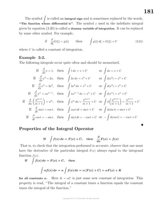 181
The symbol is called an integral sign and is sometimes replaced by the words,
“The function whose diﬀerential is”. The symbol x used in the indeﬁnite integral
given by equation (3.20) is called a dummy variable of integration. It can be replaced
by some other symbol. For example,
if
d
dξ
G(ξ) = g(ξ) then g(ξ) dξ = G(ξ) + C (3.21)
where C is called a constant of integration.
Example 3-2.
The following integrals occur quite often and should be memorized.
If
d
dx
x = 1, then 1 dx = x + C
If
d
dx
x2
= 2x, then 2x dx = x2
+ C
If
d
dx
x3
= 3x2
, then 3x2
dx = x3
+ C
If
d
dx
xn
= nxn−1
, then nxn−1
dx = xn
+ C
If
d
du
um+1
m + 1
= um
, then um
du =
um+1
m + 1
+ C
If
d
dt
sint = cos t, then cos t dt = sin t + C
If
d
dt
cos t = − sint, then sin t dt = − cos t + C
or dx = x + C
or d(x2
) = x2
+ C
or d(x3
) = x3
+ C
or d(xn
) = xn
+ C
or d
um+1
m + 1
=
um+1
m + 1
+ C
or d(sint) = sin t + C
or − d(cos t) = − cos t + C
Properties of the Integral Operator
If f(x) dx = F(x) + C, then
d
dx
F(x) = f(x)
That is, to check that the integration performed is accurate, observe that one must
have the derivative of the particular integral F(x) always equal to the integrand
function f(x).
If f(x) dx = F(x) + C, then
αf(x) dx = α f(x) dx = α [F(x) + C] = αF(x) + K
for all constants α. Here K = αC is just some new constant of integration. This
property is read, “The integral of a constant times a function equals the constant
times the integral of the function.”
 