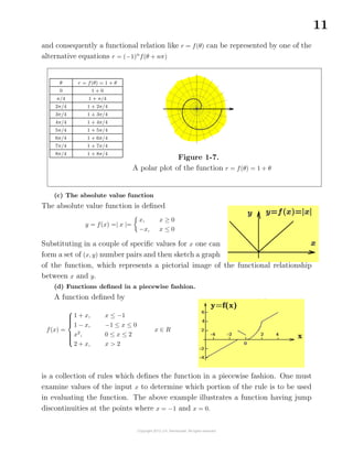 11
and consequently a functional relation like r = f(θ) can be represented by one of the
alternative equations r = (−1)n
f(θ + nπ)
θ r = f(θ) = 1 + θ
0 1 + 0
π/4 1 + π/4
2π/4 1 + 2π/4
3π/4 1 + 3π/4
4π/4 1 + 4π/4
5π/4 1 + 5π/4
6π/4 1 + 6π/4
7π/4 1 + 7π/4
8π/4 1 + 8π/4
Figure 1-7.
A polar plot of the function r = f(θ) = 1 + θ
(c) The absolute value function
The absolute value function is deﬁned
y = f(x) =| x |=
x, x ≥ 0
−x, x ≤ 0
Substituting in a couple of speciﬁc values for x one can
form a set of (x, y) number pairs and then sketch a graph
of the function, which represents a pictorial image of the functional relationship
between x and y.
(d) Functions deﬁned in a piecewise fashion.
A function deﬁned by
f(x) =



1 + x, x ≤ −1
1 − x, −1 ≤ x ≤ 0
x2
, 0 ≤ x ≤ 2
2 + x, x > 2
x ∈ R
is a collection of rules which deﬁnes the function in a piecewise fashion. One must
examine values of the input x to determine which portion of the rule is to be used
in evaluating the function. The above example illustrates a function having jump
discontinuities at the points where x = −1 and x = 0.
 
