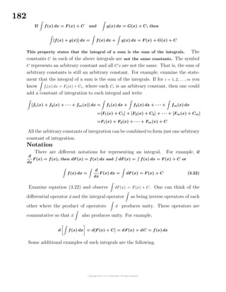 182
If f(x) dx = F(x) + C and g(x) dx = G(x) + C, then
[f(x) + g(x)] dx = f(x) dx + g(x) dx = F(x) + G(x) + C
This property states that the integral of a sum is the sum of the integrals. The
constants C in each of the above integrals are not the same constants. The symbol
C represents an arbitrary constant and all C s are not the same. That is, the sum of
arbitrary constants is still an arbitrary constant. For example, examine the state-
ment that the integral of a sum is the sum of the integrals. If for i = 1, 2, . . ., m you
know fi(x) dx = Fi(x) + Ci, where each Ci is an arbitrary constant, then one could
add a constant of integration to each integral and write
[f1(x) + f2(x) + · · · + fm(x)] dx = f1(x) dx + f2(x) dx + · · · + fm(x) dx
=[F1(x) + C1] + [F2(x) + C2] + · · · + [Fm(x) + Cm]
=F1(x) + F2(x) + · · · + Fm(x) + C
All the arbitrary constants of integration can be combined to form just one arbitrary
constant of integration.
Notation
There are diﬀerent notations for representing an integral. For example, if
d
dx
F(x) = f(x), then dF(x) = f(x) dx and dF(x) = f(x) dx = F(x) + C or
f(x) dx =
d
dx
F(x) dx = dF(x) = F(x) + C (3.22)
Examine equation (3.22) and observe dF(x) = F(x) + C. One can think of the
diﬀerential operator d and the integral operator as being inverse operators of each
other where the product of operators d produces unity. These operators are
commutative so that d also produces unity. For example,
d f(x) dx = d[F(x) + C] = dF(x) + dC = f(x) dx
Some additional examples of such integrals are the following.
 