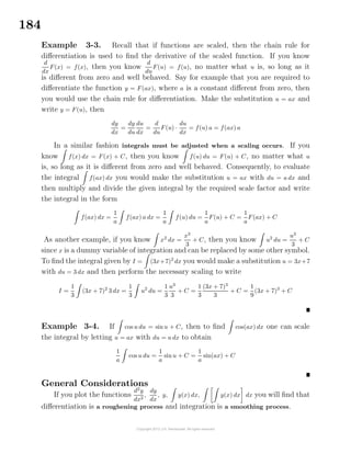 184
Example 3-3. Recall that if functions are scaled, then the chain rule for
diﬀerentiation is used to ﬁnd the derivative of the scaled function. If you know
d
dx
F(x) = f(x), then you know
d
du
F(u) = f(u), no matter what u is, so long as it
is diﬀerent from zero and well behaved. Say for example that you are required to
diﬀerentiate the function y = F(ax), where a is a constant diﬀerent from zero, then
you would use the chain rule for diﬀerentiation. Make the substitution u = ax and
write y = F(u), then
dy
dx
=
dy
du
du
dx
=
d
du
F(u) ·
du
dx
= f(u) a = f(ax) a
In a similar fashion integrals must be adjusted when a scaling occurs. If you
know f(x) dx = F(x) + C, then you know f(u) du = F(u) + C, no matter what u
is, so long as it is diﬀerent from zero and well behaved. Consequently, to evaluate
the integral f(ax) dx you would make the substitution u = ax with du = a dx and
then multiply and divide the given integral by the required scale factor and write
the integral in the form
f(ax) dx =
1
a
f(ax) a dx =
1
a
f(u) du =
1
a
F(u) + C =
1
a
F(ax) + C
As another example, if you know x2
dx =
x3
3
+ C, then you know u2
du =
u3
3
+ C
since x is a dummy variable of integration and can be replaced by some other symbol.
To ﬁnd the integral given by I = (3x+7)2
dx you would make a substitution u = 3x+7
with du = 3 dx and then perform the necessary scaling to write
I =
1
3
(3x + 7)2
3 dx =
1
3
u2
du =
1
3
u3
3
+ C =
1
3
(3x + 7)3
3
+ C =
1
9
(3x + 7)3
+ C
Example 3-4. If cos u du = sinu + C, then to ﬁnd cos(ax) dx one can scale
the integral by letting u = ax with du = a dx to obtain
1
a
cos u du =
1
a
sinu + C =
1
a
sin(ax) + C
General Considerations
If you plot the functions
d2
y
dx2
,
dy
dx
, y, y(x) dx, y(x) dx dx you will ﬁnd that
diﬀerentiation is a roughening process and integration is a smoothing process.
 