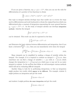 185
If you are given a function, say y = y(x) = x3
e5x
, then you can use the rules for
diﬀerentiation of a product of two functions to obtain
dy
dx
= y (x) = x3
(5e5x
) + (3x2
)e5x
= (5x3
+ 3x2
) e5x
One topic in integral calculus develops ways that enable one to reverse the steps
used in diﬀerentiation and work backwards to obtain the original function which was
diﬀerentiated plus a constant of integration representing the more general function
yg = yg(x) = x3
e5x
+ C. In the study of integral calculus one develops integration
methods whereby the integral
(5x3
+ 3x2
) e5x
dx = x3
e5x
+ C
can be obtained. This result can also be expressed in the form
d
dx
(x3
e5x
) dx = x3
e5x
+ C
and illustrates the basic relation between diﬀerentiation and integration, that if you
know a derivative
dF(x)
dx
= f(x), then you can immediately write down the integral
dF(x)
dx
dx = F (x) dx = f(x) dx = F(x) + C (3.25)
Many integrals can be simpliﬁed by making a change of variable within the
integral. For example, if it is required to evaluate an integral I = f(x) dx, then
sometimes one can ﬁnd a change of variables x = g(u) with dx = g (u) du which
changes the integration to I = f(g(u))g (u) du which may or may not be an easier
integral to evaluate. In the sections that follow we will investigate various methods
which will aid in evaluating diﬃcult integrals.
Another thing to look for in performing integrations, is that an integration
might produce two results which appear to be diﬀerent. For example, student A
might perform an integration and get the result
f(x) dx = F(x) + C
and student B might perform the same integration and get the result
f(x) dx = G(x) + C
 