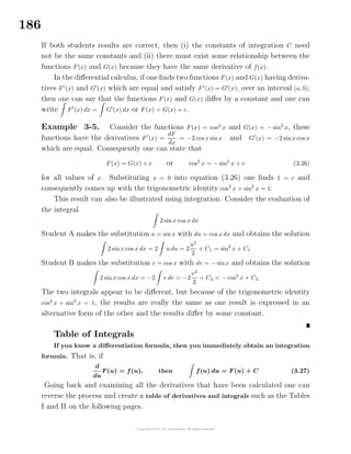 186
If both students results are correct, then (i) the constants of integration C need
not be the same constants and (ii) there must exist some relationship between the
functions F(x) and G(x) because they have the same derivative of f(x).
In the diﬀerential calculus, if one ﬁnds two functions F(x) and G(x) having deriva-
tives F (x) and G (x) which are equal and satisfy F (x) = G (x), over an interval (a, b),
then one can say that the functions F(x) and G(x) diﬀer by a constant and one can
write F (x) dx = G (x) dx or F(x) = G(x) + c.
Example 3-5. Consider the functions F(x) = cos2
x and G(x) = − sin2
x, these
functions have the derivatives F (x) =
dF
dx
= −2 cos x sinx and G (x) = −2 sinx cos x
which are equal. Consequently one can state that
F(x) = G(x) + c or cos2
x = − sin2
x + c (3.26)
for all values of x. Substituting x = 0 into equation (3.26) one ﬁnds 1 = c and
consequently comes up with the trigonometric identity cos2
x + sin2
x = 1.
This result can also be illustrated using integration. Consider the evaluation of
the integral
2 sinx cos x dx
Student A makes the substitution u = sin x with du = cos x dx and obtains the solution
2 sinx cos x dx = 2 u du = 2
u2
2
+ C1 = sin2
x + C1
Student B makes the substitution v = cos x with dv = − sinx and obtains the solution
2 sinx cos x dx = −2 v dv = −2
v2
2
+ C2 = − cos2
x + C2
The two integrals appear to be diﬀerent, but because of the trigonometric identity
cos2
x + sin2
x = 1, the results are really the same as one result is expressed in an
alternative form of the other and the results diﬀer by some constant.
Table of Integrals
If you know a diﬀerentiation formula, then you immediately obtain an integration
formula. That is, if
d
du
F(u) = f(u), then f(u) du = F(u) + C (3.27)
Going back and examining all the derivatives that have been calculated one can
reverse the process and create a table of derivatives and integrals such as the Tables
I and II on the following pages.
 