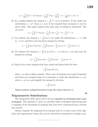 189
Ia =
1
10
(5x2
+ 7)5
(10x dx) =
1
10
u5
du =
1
10
u6
6
+ C =
1
60
(5x2
+ 7)6
+ C
(b) In a similar fashion the integral Ib = e3x2
x dx is evaluated. If one makes the
substitution u = 3x2
, then du = 6x dx is the required form necessary to use the
above table. This again requires that some type of scaling be performed. One
can write
Ib =
1
6
e3x2
(6x dx) =
1
6
eu
du =
1
6
eu
+ C =
1
6
e3x2
+ C
(c) To evaluate the integral Ic = sin(x4
) x3
dx make the substitution u = x4
with
du = 4x3
dx and then scale the given integral by writing
Ic =
1
4
sin(x4
)(4x3
dx) =
1
4
sinu du =
−1
4
cos u + C =
−1
4
cos(x4
) + C
(d) To evaluate the integral Id = sin βx dx let u = βx with du = β dx and scale the
integral by writing
Id =
1
β
sinβx βdx =
1
β
sinu du = −
1
β
cos βx + C
(e) Each of the above integrals has been scaled and placed into the form
α f(g(x))g (x) dx
where α is some scaling constant. These type of integrals occur quite frequently
and when you recognize them it is customary to make the substitution u = g(x)
with du = g (x) dx and simplify the integral to the form
α f(u) du
Always perform scaling if necessary to get the correct form for du.
Trigonometric Substitutions
The integration tables given above can be expanded by developing other types
of integrals. The appendix C gives an extended table of integrals representing just
a sampling of the thousands of integrals that have been constructed since calculus
was created.
Always examine the integrand of an integral and try to learn some of the alge-
braic and trigonometric forms that can be converted to integrals of a simpler type.
 