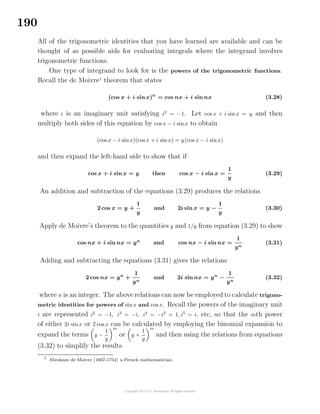 190
All of the trigonometric identities that you have learned are available and can be
thought of as possible aids for evaluating integrals where the integrand involves
trigonometric functions.
One type of integrand to look for is the powers of the trigonometric functions.
Recall the de Moivre1
theorem that states
(cos x + i sin x)n
= cos nx + i sin nx (3.28)
where i is an imaginary unit satisfying i2
= −1. Let cos x + i sin x = y and then
multiply both sides of this equation by cos x − i sinx to obtain
(cos x − i sin x)(cos x + i sinx) = y(cos x − i sinx)
and then expand the left-hand side to show that if
cos x + i sin x = y then cos x − i sin x =
1
y
(3.29)
An addition and subtraction of the equations (3.29) produces the relations
2 cos x = y +
1
y
and 2i sin x = y −
1
y
(3.30)
Apply de Moivre’s theorem to the quantities y and 1/y from equation (3.29) to show
cos nx + i sin nx = yn
and cos nx − i sin nx =
1
yn
(3.31)
Adding and subtracting the equations (3.31) gives the relations
2 cos nx = yn
+
1
yn
and 2i sin nx = yn
−
1
yn
(3.32)
where n is an integer. The above relations can now be employed to calculate trigono-
metric identities for powers of sin x and cos x. Recall the powers of the imaginary unit
i are represented i2
= −1, i3
= −i, i4
= −i2
= 1, i5
= i, etc, so that the mth power
of either 2i sin x or 2 cos x can be calculated by employing the binomial expansion to
expand the terms y −
1
y
m
or y +
1
y
m
and then using the relations from equations
(3.32) to simplify the results.
1
Abraham de Moivre (1667-1754) a French mathematician.
 