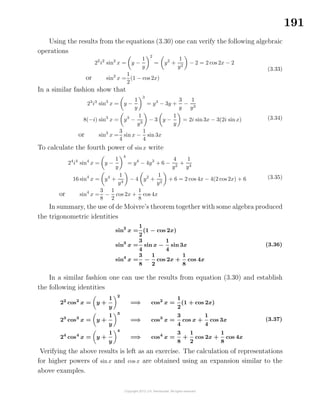 191
Using the results from the equations (3.30) one can verify the following algebraic
operations
22
i2
sin2
x = y −
1
y
2
= y2
+
1
y2
− 2 = 2 cos 2x − 2
or sin2
x =
1
2
(1 − cos 2x)
(3.33)
In a similar fashion show that
23
i3
sin3
x = y −
1
y
3
= y3
− 3y +
3
y
−
1
y3
8(−i) sin3
x = y3
−
1
y3
− 3 y −
1
y
= 2i sin 3x − 3(2i sinx)
or sin3
x =
3
4
sin x −
1
4
sin 3x
(3.34)
To calculate the fourth power of sin x write
24
i4
sin4
x = y −
1
y
4
= y4
− 4y3
+ 6 −
4
y2
+
1
y4
16 sin4
x = y4
+
1
y4
− 4 y2
+
1
y2
+ 6 = 2 cos 4x − 4(2 cos 2x) + 6
or sin4
x =
3
8
−
1
2
cos 2x +
1
8
cos 4x
(3.35)
In summary, the use of de Moivre’s theorem together with some algebra produced
the trigonometric identities
sin2
x =
1
2
(1 − cos 2x)
sin3
x =
3
4
sin x −
1
4
sin 3x
sin4
x =
3
8
−
1
2
cos 2x +
1
8
cos 4x
(3.36)
In a similar fashion one can use the results from equation (3.30) and establish
the following identities
22
cos2
x = y +
1
y
2
=⇒ cos2
x =
1
2
(1 + cos 2x)
23
cos3
x = y +
1
y
3
=⇒ cos3
x =
3
4
cos x +
1
4
cos 3x
24
cos4
x = y +
1
y
4
=⇒ cos4
x =
3
8
+
1
2
cos 2x +
1
8
cos 4x
(3.37)
Verifying the above results is left as an exercise. The calculation of representations
for higher powers of sin x and cos x are obtained using an expansion similar to the
above examples.
 