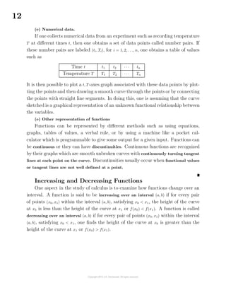 12
(e) Numerical data.
If one collects numerical data from an experiment such as recording temperature
T at diﬀerent times t, then one obtains a set of data points called number pairs. If
these number pairs are labeled (ti, Ti), for i = 1, 2, . . ., n, one obtains a table of values
such as
Time t t1 t2 · · · tn
Temperature T T1 T2 · · · Tn
It is then possible to plot a t, T-axes graph associated with these data points by plot-
ting the points and then drawing a smooth curve through the points or by connecting
the points with straight line segments. In doing this, one is assuming that the curve
sketched is a graphical representation of an unknown functional relationship between
the variables.
(e) Other representation of functions
Functions can be represented by diﬀerent methods such as using equations,
graphs, tables of values, a verbal rule, or by using a machine like a pocket cal-
culator which is programmable to give some output for a given input. Functions can
be continuous or they can have discontinuities. Continuous functions are recognized
by their graphs which are smooth unbroken curves with continuously turning tangent
lines at each point on the curve. Discontinuities usually occur when functional values
or tangent lines are not well deﬁned at a point.
Increasing and Decreasing Functions
One aspect in the study of calculus is to examine how functions change over an
interval. A function is said to be increasing over an interval (a, b) if for every pair
of points (x0, x1) within the interval (a, b), satisfying x0 < x1, the height of the curve
at x0 is less than the height of the curve at x1 or f(x0) < f(x1). A function is called
decreasing over an interval (a, b) if for every pair of points (x0, x1) within the interval
(a, b), satisfying x0 < x1, one ﬁnds the height of the curve at x0 is greater than the
height of the curve at x1 or f(x0) > f(x1).
 