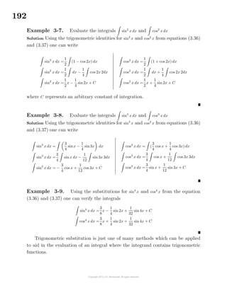 192
Example 3-7. Evaluate the integrals sin2
x dx and cos2
x dx
Solution Using the trigonometric identities for sin2
x and cos2
x from equations (3.36)
and (3.37) one can write
sin2
x dx =
1
2
(1 − cos 2x) dx
sin2
x dx =
1
2
dx −
1
4
cos 2x 2dx
sin2
x dx =
1
2
x −
1
4
sin 2x + C
cos2
x dx =
1
2
(1 + cos 2x) dx
cos2
x dx =
1
2
dx +
1
4
cos 2x 2dx
cos2
x dx =
1
2
x +
1
4
sin 2x + C
where C represents an arbitrary constant of integration.
Example 3-8. Evaluate the integrals sin3
x dx and cos3
x dx
Solution Using the trigonometric identities for sin3
x and cos3
x from equations (3.36)
and (3.37) one can write
sin3
x dx =
3
4
sinx −
1
4
sin3x dx
sin3
x dx =
3
4
sin x dx −
1
12
sin 3x 3dx
sin3
x dx = −
3
4
cos x +
1
12
cos 3x + C
cos3
x dx = (
3
4
cos x +
1
4
cos 3x) dx
cos3
x dx =
3
4
cos x +
1
12
cos 3x 3dx
cos3
x dx =
3
4
sin x +
1
12
sin3x + C
Example 3-9. Using the substitutions for sin4
x and cos4
x from the equation
(3.36) and (3.37) one can verify the integrals
sin4
x dx =
3
8
x −
1
4
sin 2x +
1
32
sin 4x + C
cos4
x dx =
3
8
x +
1
4
sin 2x +
1
32
sin 4x + C
Trigonometric substitution is just one of many methods which can be applied
to aid in the evaluation of an integral where the integrand contains trigonometric
functions.
 
