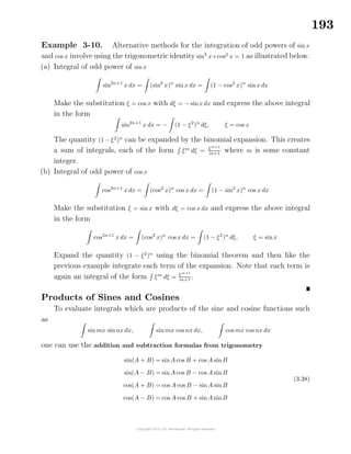 193
Example 3-10. Alternative methods for the integration of odd powers of sin x
and cos x involve using the trigonometric identity sin2
x+cos2
x = 1 as illustrated below.
(a) Integral of odd power of sinx
sin2n+1
x dx = (sin2
x)n
sin x dx = (1 − cos2
x)n
sinx dx
Make the substitution ξ = cos x with dξ = − sinx dx and express the above integral
in the form
sin2n+1
x dx = − (1 − ξ2
)n
dξ, ξ = cos x
The quantity (1 − ξ2
)n
can be expanded by the binomial expansion. This creates
a sum of integrals, each of the form ξm
dξ = ξm+1
m+1
where m is some constant
integer.
(b) Integral of odd power of cos x
cos2n+1
x dx = (cos2
x)n
cos x dx = (1 − sin2
x)n
cos x dx
Make the substitution ξ = sin x with dξ = cos x dx and express the above integral
in the form
cos2n+1
x dx = (cos2
x)n
cos x dx = (1 − ξ2
)n
dξ, ξ = sin x
Expand the quantity (1 − ξ2
)n
using the binomial theorem and then like the
previous example integrate each term of the expansion. Note that each term is
again an integral of the form ξm
dξ = ξm+1
m+1
.
Products of Sines and Cosines
To evaluate integrals which are products of the sine and cosine functions such
as
sin mx sinnx dx, sin mx cos nx dx, cos mx cos nx dx
one can use the addition and subtraction formulas from trigonometry
sin(A + B) = sinA cos B + cos A sin B
sin(A − B) = sinA cos B − cos A sin B
cos(A + B) = cos A cos B − sinA sin B
cos(A − B) = cos A cos B + sinA sin B
(3.38)
 
