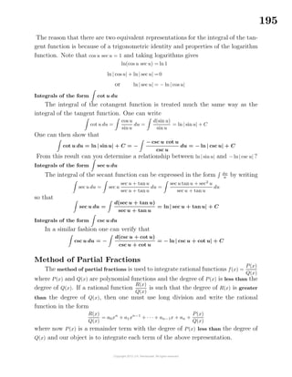 195
The reason that there are two equivalent representations for the integral of the tan-
gent function is because of a trigonometric identity and properties of the logarithm
function. Note that cos u sec u = 1 and taking logarithms gives
ln(cos u sec u) = ln 1
ln | cos u| + ln | sec u| =0
or ln | sec u| = − ln | cos u|
Integrals of the form cot u du
The integral of the cotangent function is treated much the same way as the
integral of the tangent function. One can write
cot u du =
cos u
sinu
du =
d(sin u)
sin u
= ln | sinu| + C
One can then show that
cot u du = ln | sin u| + C = −
− csc u cot u
csc u
du = − ln | csc u| + C
From this result can you determine a relationship between ln | sinu| and − ln| csc u| ?
Integrals of the form sec u du
The integral of the secant function can be expressed in the form dw
w by writing
sec u du = sec u
sec u + tanu
sec u + tanu
du =
sec u tanu + sec2
u
sec u + tan u
du
so that
sec u du =
d(sec u + tan u)
sec u + tan u
= ln | sec u + tan u| + C
Integrals of the form csc u du
In a similar fashion one can verify that
csc u du = −
d(csc u + cot u)
csc u + cot u
= − ln | csc u + cot u| + C
Method of Partial Fractions
The method of partial fractions is used to integrate rational functions f(x) =
P(x)
Q(x)
where P(x) and Q(x) are polynomial functions and the degree of P(x) is less than the
degree of Q(x). If a rational function
R(x)
Q(x)
is such that the degree of R(x) is greater
than the degree of Q(x), then one must use long division and write the rational
function in the form
R(x)
Q(x)
= a0xn
+ a1xn−1
+ · · · + an−1x + an +
P(x)
Q(x)
where now P(x) is a remainder term with the degree of P(x) less than the degree of
Q(x) and our object is to integrate each term of the above representation.
 