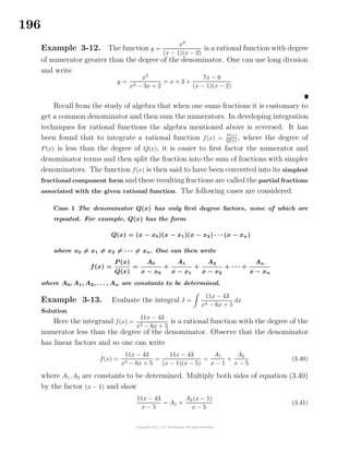 196
Example 3-12. The function y =
x3
(x − 1)(x − 2)
is a rational function with degree
of numerator greater than the degree of the denominator. One can use long division
and write
y =
x3
x2 − 3x + 2
= x + 3 +
7x − 6
(x − 1)(x − 2)
Recall from the study of algebra that when one sums fractions it is customary to
get a common denominator and then sum the numerators. In developing integration
techniques for rational functions the algebra mentioned above is reversed. It has
been found that to integrate a rational function f(x) = P(x)
Q(x)
, where the degree of
P(x) is less than the degree of Q(x), it is easier to ﬁrst factor the numerator and
denominator terms and then split the fraction into the sum of fractions with simpler
denominators. The function f(x) is then said to have been converted into its simplest
fractional component form and these resulting fractions are called the partial fractions
associated with the given rational function. The following cases are considered.
Case 1 The denominator Q(x) has only ﬁrst degree factors, none of which are
repeated. For example, Q(x) has the form
Q(x) = (x − x0)(x − x1)(x − x2) · · · (x − xn)
where x0 = x1 = x2 = · · · = xn. One can then write
f(x) =
P (x)
Q(x)
=
A0
x − x0
+
A1
x − x1
+
A2
x − x2
+ · · · +
An
x − xn
where A0, A1, A2, . . . , An are constants to be determined.
Example 3-13. Evaluate the integral I =
11x − 43
x2 − 6x + 5
dx
Solution
Here the integrand f(x) =
11x − 43
x2 − 6x + 5
is a rational function with the degree of the
numerator less than the degree of the denominator. Observe that the denominator
has linear factors and so one can write
f(x) =
11x − 43
x2 − 6x + 5
=
11x − 43
(x − 1)(x − 5)
=
A1
x − 1
+
A2
x − 5
(3.40)
where A1, A2 are constants to be determined. Multiply both sides of equation (3.40)
by the factor (x − 1) and show
11x − 43
x − 5
= A1 +
A2(x − 1)
x − 5
(3.41)
 