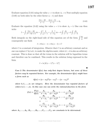 197
Evaluate equation (3.41) using the value x = 1 to show A1 = 8. Next multiply equation
(3.40) on both sides by the other factor (x − 5) and show
11x − 43
x − 1
=
A1(x − 5)
x − 1
+ A2 (3.42)
Evaluate the equation (3.42) using the value x = 5 to show A2 = 3. One can then
write
I =
11x − 43
x2 − 6x + 5
dx =
8
x − 1
+
3
x − 5
dx = 8
dx
x − 1
+ 3
dx
x − 5
Both integrals on the right-hand side of this equation are of the form
du
u
and
consequently one ﬁnds
I = 8 ln|x − 1| + 3 ln|x − 5| + C
where C is a constant of integration. Observe that C is an arbitrary constant and so
one can replace C by lnK, to make the algebra easier, where K > 0 is also an arbitrary
constant. This is done so that all the terms in the solution will be logarithm terms
and therefore can be combined. This results in the solution being expressed in the
form
I = ln K(x − 1)8
(x − 5)3
Case 2 The denominator Q(x) has only ﬁrst degree factors, but some of these
factors may be repeated factors. For example, the denominator Q(x) might have
a form such as
Q(x) = (x − x0)k
(x − x1) · · · (x − xn)m
where k, , . . . , m are integers. Here the denominator has repeated factors of
orders k, , · · · , m. In this case one can write the rational function in the form
f(x) =
P (x)
Q(x)
=
A1
x − x0
+
A2
(x − x0)2
+ · · · +
Ak
(x − x0)k
+
B1
x − x1
+
B2
(x − x1)2
+ · · · +
B
(x − x1)
+ · · ·
+
C1
x − xn
+
C2
(x − xn)2
+ · · · +
Cm
(x − xn)m
where A1, . . . , Ak, B1, . . . , B , . . . , C1, . . . , Cm are constants to be determined.
 