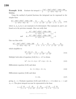 198
Example 3-14. Evaluate the integral I =
8x4
− 132x3
+ 673x2
− 1183x + 560
(x − 2)3(x − 8)(x − 9)
dx
Solution
Using the method of partial fractions the integrand can be expressed in the
simpler form
8x4
− 132x3
+ 673x2
− 1183x + 560
(x − 2)3(x − 8)(x − 9)
=
A1
x − 2
+
A2
(x − 2)2
+
A3
(x − 2)3
+
B1
x − 8
+
C1
x − 9
(3.43)
where A1, A2, A3, B1, C1 are constants to be determined. The constants B1 and C1 are
found as in the previous example. One can verify that
C1 =
8x4
− 132x3
+ 673x2
− 1183x + 560
(x − 2)3(x − 8) x=9
= 2
and B1 =
8x4
− 132x3
+ 673x2
− 1183x + 560
(x − 2)3(x − 9) x=8
= 3
One can then write
8x4
− 132x3
+ 673x2
− 1183x + 560
(x − 2)3(x − 8)(x − 9)
−
2
x − 9
−
3
x − 8
=
A1
x − 2
+
A2
(x − 2)2
+
A3
(x − 2)3
which simpliﬁes to
3x2
− 8x + 3
(x − 2)3
=
A1
x − 2
+
A2
(x − 2)2
+
A3
(x − 2)3
(3.44)
Multiply both sides of equation (3.44) by (x − 2)3
to obtain
3x2
− 8x + 3 = A1(x − 2)2
+ A2(x − 2) + A3 (3.45)
Diﬀerentiate equation (3.45) and show
6x − 8 = 2A1(x − 2) + A2 (3.46)
Diﬀerentiate equation (3.46) and show
6 = 2A1 (3.47)
giving A1 = 3. Evaluate equations (3.45) and (3.46) at x = 2 to show A3 = −1 and
A2 = 4. The given integral can now be represented in the form
I = 3
dx
x − 2
+ 4
dx
(x − 2)2
−
dx
(x − 2)3
+ 3
dx
x − 8
+ 2
dx
x − 9
 