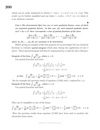 200
which can be easily integrated to obtain I = 9 ln|x − 1| + ln |x2
+ 2x + 5| + lnK. This
result can be further simpliﬁed and one ﬁnds I = ln K(x − 1)9
(x2
+ 2x + 5) where K
is an arbitrary constant.
Case 4 The denominator Q(x) has one or more quadratic factors, some of which
are repeated quadratic factors. In this case, for each repeated quadratic factor
(ax2
+ bx + c)k
there corresponds a sum of partial fractions of the form
A1x + B1
ax2 + bx + c
+
A2x + B2
(ax2 + bx + c)2
+ · · · +
Akx + Bk
(ax2 + bx + c)k
where A1, B1, . . . , Ak, Bk are constants to be determined.
Before giving an example of this last property let us investigate the use of partial
fractions to evaluate special integrals which arise during the application of case 4
above. These special integrals will then be summarized in a table for later reference.
Integrals of the form
dx
β2 − x2
, where x < β.
Use partial fractions and write
dx
β2 − x2
=
1
2β
1
β + x
+
1
β − x
dx
=
1
2β
[ln|β + x| − ln|β − x|] + C
so that
dx
β2 − x2
=
1
2β
ln
β + x
β − x
+ C = −
1
β
tanh−1 x
β
+ C, x < β
See for example the previous result of equation (2.103) with x replaced by x/β.
Integrals of the form
dx
x2 − β2
, where x > β.
Use partial fractions and show
dx
x2 − β2
=
1
2β
1
x − β
−
1
x + β
dx
=
1
2β
[ln|x − β| − ln|x + β|] + C
This can be simpliﬁed to one of the forms
dx
x2 − β2
=
1
2β
ln
x − β
x + β
+C = −
1
β
coth−1
x
β
+C = −
1
β
tanh−1
β
x
+C, x > β
Here the previous results from equation (2.103) have been used to produce the
alternative form above.
 