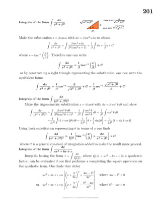 201
Integrals of the form
dx
x2 + β2
Make the substitution x = β tan u with dx = β sec2
u du to obtain
dx
x2 + β2
=
β sec2
u du
β2(tan2
u + 1)
=
1
β
du =
1
β
u + C
where u = tan−1 x
β
. Therefore one can write
dx
x2 + β2
=
1
β
tan−1 x
β
+ C
or by constructing a right triangle representing the substitution, one can write the
equivalent forms
dx
x2 + β2
=
1
β
cos−1 β
x2 + β2
+ C =
1
β
sec−1 x2 + β2
β
+ C
Integrals of the form
dx
(x2 + β2)2
Make the trigonometric substitution x = β tanθ with dx = β sec2
θ dθ and show
dx
(x2 + β2)2
=
β sec2
θ dθ
β4(tan2
θ + 1)2
=
1
β3
sec2
θ
sec4 θ
dθ =
1
β3
cos2
θ dθ
=
1
2β3
(1 + cos 2θ) dθ =
1
2β3
θ +
1
2
sin2θ =
1
2β3
[θ + sin θ cos θ]
Using back substitution representing θ in terms of x one ﬁnds
dx
(x2 + β2)2
=
1
2β3
tan−1 x
β
+
βx
x2 + β2
+ C
where C is a general constant of integration added to make the result more general.
Integrals of the form
dx
ax2 + bx + c
Integrals having the form I =
dx
Q(x)
, where Q(x) = ax2
+ bx + c is a quadratic
factor, can be evaluated if one ﬁrst performs a completing the square operation on
the quadratic term. One ﬁnds that either
ax2
+ bx + c =a x +
b
2a
2
+
4ac − b2
4a2
where 4ac − b2
> 0
or ax2
+ bx + c =a x +
b
2a
2
−
b2
− 4ac
4a2
where b2
− 4ac > 0
 