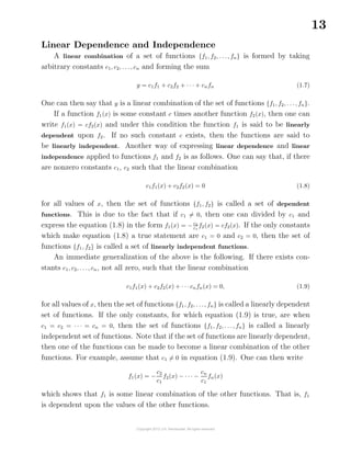 13
Linear Dependence and Independence
A linear combination of a set of functions {f1, f2, . . ., fn} is formed by taking
arbitrary constants c1, c2, . . ., cn and forming the sum
y = c1f1 + c2f2 + · · · + cnfn (1.7)
One can then say that y is a linear combination of the set of functions {f1, f2, . . ., fn}.
If a function f1(x) is some constant c times another function f2(x), then one can
write f1(x) = cf2(x) and under this condition the function f1 is said to be linearly
dependent upon f2. If no such constant c exists, then the functions are said to
be linearly independent. Another way of expressing linear dependence and linear
independence applied to functions f1 and f2 is as follows. One can say that, if there
are nonzero constants c1, c2 such that the linear combination
c1f1(x) + c2f2(x) = 0 (1.8)
for all values of x, then the set of functions {f1, f2} is called a set of dependent
functions. This is due to the fact that if c1 = 0, then one can divided by c1 and
express the equation (1.8) in the form f1(x) = −c2
c1
f2(x) = cf2(x). If the only constants
which make equation (1.8) a true statement are c1 = 0 and c2 = 0, then the set of
functions {f1, f2} is called a set of linearly independent functions.
An immediate generalization of the above is the following. If there exists con-
stants c1, c2, . . ., cn, not all zero, such that the linear combination
c1f1(x) + c2f2(x) + · · ·cnfn(x) = 0, (1.9)
for all values of x, then the set of functions {f1, f2, . . ., fn} is called a linearly dependent
set of functions. If the only constants, for which equation (1.9) is true, are when
c1 = c2 = · · · = cn = 0, then the set of functions {f1, f2, . . ., fn} is called a linearly
independent set of functions. Note that if the set of functions are linearly dependent,
then one of the functions can be made to become a linear combination of the other
functions. For example, assume that c1 = 0 in equation (1.9). One can then write
f1(x) = −
c2
c1
f2(x) − · · · −
cn
c1
fn(x)
which shows that f1 is some linear combination of the other functions. That is, f1
is dependent upon the values of the other functions.
 
