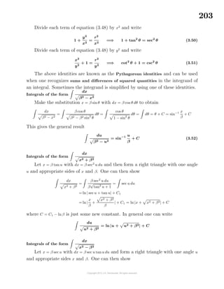 203
Divide each term of equation (3.48) by x2
and write
1 +
y2
x2
=
r2
x2
=⇒ 1 + tan2
θ = sec2
θ (3.50)
Divide each term of equation (3.48) by y2
and write
x2
y2
+ 1 =
r2
y2
=⇒ cot2
θ + 1 = csc2
θ (3.51)
The above identities are known as the Pythagorean identities and can be used
when one recognizes sums and diﬀerences of squared quantities in the integrand of
an integral. Sometimes the integrand is simpliﬁed by using one of these identities.
Integrals of the form
dx
β2 − x2
Make the substitution x = β sinθ with dx = β cos θ dθ to obtain
dx
β2 − x2
=
β cos θ
β2 − β2 sin2
θ
dθ =
cos θ
1 − sin2
θ
dθ = dθ = θ + C = sin−1 x
β
+ C
This gives the general result
du
β2 − u2
= sin−1 u
β
+ C (3.52)
Integrals of the form
dx
x2 + β2
Let x = β tan u with dx = β sec2
u du and then form a right triangle with one angle
u and appropriate sides of x and β. One can then show
dx
x2 + β2
=
β sec2
u du
β
√
tan2
u + 1
= sec u du
= ln | secu + tan u| + C1
= ln |
x
β
+
x2 + β2
β
| + C1 = ln |x + x2 + β2| + C
where C = C1 − lnβ is just some new constant. In general one can write
du
u2 + β2
= ln |u + u2 + β2| + C
Integrals of the form
dx
x2 − β2
Let x = β sec u with dx = β sec u tanu du and form a right triangle with one angle u
and appropriate sides x and β. One can then show
 