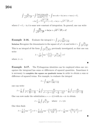 204
dx
x2 − β2
=
β sec u tan u du
β
√
sec2 u − 1
= sec u du = ln| sec u + tanu| + C1
= ln|
x
β
+
x2 − β2
β
| + C1 = ln |x + x2 − β2| + C
where C = C1 − lnβ is some new constant of integration. In general, one can write
du
u2 − β2
= ln |u + u2 − β2| + C
Example 3-16. Evaluate the integral I =
du
u4 + 18x2 + 81
Solution Recognize the denominator is the square of (u2
+9) and write I =
du
(u2 + 9)2
This is an integral of the form
dx
(x2 + β2)2
previously investigated, so that one can
write
I =
1
2β3
tan−1 x
β
+
βx
x2 + β2
+ C
where β = 3.
Example 3-17. The Pythagorean identities can be employed when one rec-
ognizes the integrand has sums or diﬀerences of squared quantities. Sometimes it
is necessary to complete the square on quadratic terms in order to obtain a sum or
diﬀerence of squared terms. For example, to evaluate the integral
I =
dx
36x2 + 48x + 41
one can write
I =
1
36
dx
x2 + 48
36
x + 41
36
=
1
36
dx
x2 + 4
3
x + 2
3
2
+ 41
36
− 2
3
2
=
1
36
dx
(x + 2
3
)2 + 25
36
One can now make the substitution u = x + 2/3 with du = dx to obtain
I =
1
36
du
u2 + β2
, where β = 5/6
One then ﬁnds
I =
1
36
1
β
tan−1 u
β
+ C =
1
36
1
5/6
tan−1 x + 2/3
5/6
+ C =
1
30
tan−1 6x + 4
5
+ C
 