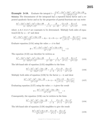 205
Example 3-18. Evaluate the integral I =
4x5
− 15x4
+ 13x3
− 4x2
+ 13x + 89
(x − 3)2(x2 + 1)2
dx
Solution The denominator of the integrand has a repeated linear factor and a re-
peated quadratic factor and so by the properties of partial fractions one can write
4x5
− 15x4
+ 13x3
− 4x2
+ 13x + 89
(x − 3)2(x2 + 1)2
=
A
x − 3
+
B
(x − 3)2
+
Cx + D
x2 + 1
+
Ex + F
(x2 + 1)2
(3.53)
where A, B, C, D, E, F are constants to be determined. Multiply both sides of equa-
tion(3.53) by (x − 3)2
and show
4x5
− 15x4
+ 13x3
− 4x2
+ 13x + 89
(x2 + 1)2
= A(x − 3) + B + (x − 3)2 Cx + D
x2 + 1
+
Ex + F
(x2 + 1)2
(3.54)
Evaluate equation (3.54) using the value x = 3 to ﬁnd
B =
4x5
− 15x4
+ 13x3
− 4x2
+ 13x + 89
(x2 + 1)2
x=3
= 2
The equation (3.53) can therefore be written as
4x5
− 15x4
+ 13x3
− 4x2
+ 13x + 89
(x − 3)2(x2 + 1)2
−
2
(x − 3)2
=
A
x − 3
+
Cx + D
x2 + 1
+
Ex + F
(x2 + 1)2
(3.55)
The left-hand side of equation (3.55) simpliﬁes to the form
4x4
− 5x3
− 3x2
− 14x − 29
(x − 3)(x2 + 1)2
=
A
x − 3
+
Cx + D
x2 + 1
+
Ex + F
(x2 + 1)2
(3.56)
Multiply both sides of equation (3.56) by the factor (x − 3) and show
4x4
− 5x3
− 3x2
− 14x − 29
(x2 + 1)2
= A + (x − 3)
Cx + D
x2 + 1
+
Ex + F
(x2 + 1)2
(3.57)
Evaluating equation (3.57) using the value x = 3 gives the result
A =
4x4
− 5x3
− 3x2
− 14x − 29
(x2 + 1)2
x=3
= 1
Consequently, the equation (3.56) can be written in the form
4x4
− 5x3
− 3x2
− 14x − 29
(x − 3)(x2 + 1)2
−
1
x − 3
=
Cx + D
x2 + 1
+
Ex + F
(x2 + 1)2
(3.58)
The left-hand side of equation (3.58) simpliﬁes to give the result
3x3
+ 4x2
+ 8x + 10
(x2 + 1)2
=
Cx + D
x2 + 1
+
Ex + F
(x2 + 1)2
(3.59)
 
