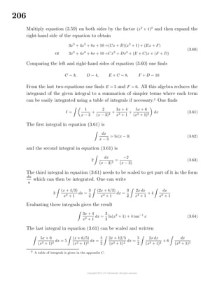 206
Multiply equation (3.59) on both sides by the factor (x2
+ 1)2
and then expand the
right-hand side of the equation to obtain
3x3
+ 4x2
+ 8x + 10 =(Cx + D)(x2
+ 1) + (Ex + F)
or 3x3
+ 4x2
+ 8x + 10 =Cx3
+ Dx2
+ (E + C)x + (F + D)
(3.60)
Comparing the left and right-hand sides of equation (3.60) one ﬁnds
C = 3, D = 4, E + C = 8, F + D = 10
From the last two equations one ﬁnds E = 5 and F = 6. All this algebra reduces the
integrand of the given integral to a summation of simpler terms where each term
can be easily integrated using a table of integrals if necessary.2
One ﬁnds
I =
1
x − 3
+
2
(x − 3)2
+
3x + 4
x2 + 1
+
5x + 6
(x2 + 1)2
dx (3.61)
The ﬁrst integral in equation (3.61) is
dx
x − 3
= ln |x − 3| (3.62)
and the second integral in equation (3.61) is
2
dx
(x − 3)2
=
−2
(x − 3)
(3.63)
The third integral in equation (3.61) needs to be scaled to get part of it in the form
du
u
which can then be integrated. One can write
3
(x + 4/3)
x2 + 1
dx =
3
2
(2x + 8/3)
x2 + 1
dx =
3
2
2x dx
x2 + 1
+ 4
dx
x2 + 1
Evaluating these integrals gives the result
3x + 4
x2 + 1
dx =
3
2
ln(x2
+ 1) + 4 tan−1
x (3.64)
The last integral in equation (3.61) can be scaled and written
5x + 6
(x2 + 1)2
dx = 5
(x + 6/5)
(x2 + 1)2
dx =
5
2
2x + 12/5
(x2 + 1)2
dx =
5
2
2x dx
(x2 + 1)2
+ 6
dx
(x2 + 1)2
2
A table of integrals is given in the appendix C.
 