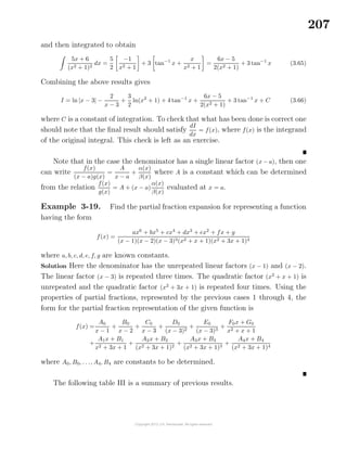 207
and then integrated to obtain
5x + 6
(x2 + 1)2
dx =
5
2
−1
x2 + 1
+ 3 tan−1
x +
x
x2 + 1
=
6x − 5
2(x2 + 1)
+ 3 tan−1
x (3.65)
Combining the above results gives
I = ln |x − 3| −
2
x − 3
+
3
2
ln(x2
+ 1) + 4 tan−1
x +
6x − 5
2(x2 + 1)
+ 3 tan−1
x + C (3.66)
where C is a constant of integration. To check that what has been done is correct one
should note that the ﬁnal result should satisfy
dI
dx
= f(x), where f(x) is the integrand
of the original integral. This check is left as an exercise.
Note that in the case the denominator has a single linear factor (x − a), then one
can write
f(x)
(x − a)g(x)
=
A
x − a
+
α(x)
β(x)
where A is a constant which can be determined
from the relation
f(x)
g(x)
= A + (x − a)
α(x)
β(x)
evaluated at x = a.
Example 3-19. Find the partial fraction expansion for representing a function
having the form
f(x) =
ax6
+ bx5
+ cx4
+ dx3
+ ex2
+ fx + g
(x − 1)(x − 2)(x − 3)3(x2 + x + 1)(x2 + 3x + 1)4
where a, b, c, d, e, f, g are known constants.
Solution Here the denominator has the unrepeated linear factors (x − 1) and (x − 2).
The linear factor (x − 3) is repeated three times. The quadratic factor (x2
+ x + 1) is
unrepeated and the quadratic factor (x2
+ 3x + 1) is repeated four times. Using the
properties of partial fractions, represented by the previous cases 1 through 4, the
form for the partial fraction representation of the given function is
f(x) =
A0
x − 1
+
B0
x − 2
+
C0
x − 3
+
D0
(x − 3)2
+
E0
(x − 3)3
+
F0x + G0
x2 + x + 1
+
A1x + B1
x2 + 3x + 1
+
A2x + B2
(x2 + 3x + 1)2
+
A3x + B3
(x2 + 3x + 1)3
+
A4x + B4
(x2 + 3x + 1)4
where A0, B0, . . ., A4, B4 are constants to be determined.
The following table III is a summary of previous results.
 