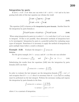 209
Integration by parts
If d(UV ) = U dV + V dU then one can write U dV = d(U V ) − V dU and so by inte-
grating both sides of this last equation one obtains the result
U dV = d(U V ) − V dU
U dV = U V − V dU
(3.67)
The equation (3.67) is known as the integration by parts formula. Another form for
the integration by parts formula is
U(x)V (x) dx = U(x)V (x) − V (x)U (x) dx (3.68)
When using integration by parts try to select U = U(x) such that V (x)U (x) dx is easy
to integrate. If this is not possible, then alternative methods of integration have
to be investigated. Integration by parts is a powerful method for evaluating many
types of integrals. Sometimes it is necessary to apply the method of integration by
parts multiple times before a result is obtained.
Example 3-20. Evaluate the integral I = arctanx dx
Solution
For the given example, let U = arctanx and dV = dx then one can calculate
dU = d( arctanx) =
dx
1 + x2
and dV = dx or V = x (3.69)
Substituting the results from the equations (3.69) into the integration by parts
formula (3.67) one ﬁnds
arctanx dx = x arctanx −
x dx
1 + x2
In order to evaluate the last integral, use the integration formula
dU
U
= lnU + C
and recognize that if U = 1 + x2
, then it is necessary that dU = 2x dx and so a scaling
must be performed on the last integral. Perform the necessary scaling and express
the integration by parts formula in the form
arctanx dx =x arctanx −
1
2
2x dx
1 + x2
=x arctanx −
1
2
ln(1 + x2
) + C
where C is a constant of integration.
 