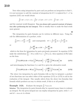 210
Note when using integration by parts and you perform an integration to ﬁnd V ,
it is not necessary to add the constant of integration for if V is replaced by V + C in
equation (3.67) one would obtain
U dV = U (V + C) − (V + C) dU = U V + C U − V dU − C U
and the constant would disappear. You can always add a general constant of integra-
tion after performing the last integral. This is usually done to make the ﬁnal result
more general.
The integration by parts formula can be written in diﬀerent ways. Using the
rule for diﬀerentiation of a product, write
d
dx
(UV ) = U
dV
dx
+ V
dU
dx
and consequently UV = U
dV
dx
dx + V
dU
dx
dx
or
U
dV
dx
dx = UV − V
dU
dx
dx (3.70)
which is the form for integration by parts previously presented. In equation (3.70)
make the substitution
dV
dx
= W(x) with V (x) = W(x) dx, then equation (3.70) takes
on the form
U(x)W (x) dx = U(x) W (x) dx −
dU
dx
W (x) dx dx (3.71)
and interchanging the functions U(x) and W(x) gives the alternative result
U(x)W (x) dx = W (x) U(x) dx −
dW
dx
U(x) dx dx (3.72)
The above two integration by parts formulas tells us that to integrate a product
of two functions one can select either of the equations (3.71) or (3.72) to aid in the
evaluation of the integral. One usually selects from the above two formulas that
formula which produces an easy to obtain result, if this is at all possible.
Example 3-21. Evaluate the integral x2
sin nx dx
Solution The integration by parts formula may be repeated many times to evaluate
an integral. For the given integral one can employ integration by parts, with U = x2
and dV = sinnx dx to obtain
 