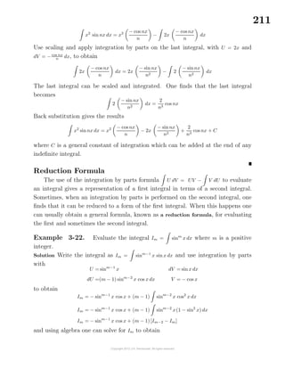 211
x2
sin nx dx = x2 − cos nx
n
− 2x
− cosnx
n
dx
Use scaling and apply integration by parts on the last integral, with U = 2x and
dV = −cos nx
n dx, to obtain
2x
− cos nx
n
dx = 2x
− sinnx
n2
− 2
− sinnx
n2
dx
The last integral can be scaled and integrated. One ﬁnds that the last integral
becomes
2
− sinnx
n2
dx =
2
n3
cos nx
Back substitution gives the results
x2
sinnx dx = x2 − cosnx
n
− 2x
− sinnx
n2
+
2
n3
cos nx + C
where C is a general constant of integration which can be added at the end of any
indeﬁnite integral.
Reduction Formula
The use of the integration by parts formula U dV = UV − V dU to evaluate
an integral gives a representation of a ﬁrst integral in terms of a second integral.
Sometimes, when an integration by parts is performed on the second integral, one
ﬁnds that it can be reduced to a form of the ﬁrst integral. When this happens one
can usually obtain a general formula, known as a reduction formula, for evaluating
the ﬁrst and sometimes the second integral.
Example 3-22. Evaluate the integral Im = sinm
x dx where m is a positive
integer.
Solution Write the integral as Im = sinm−1
x sin x dx and use integration by parts
with
U = sinm−1
x
dU =(m − 1) sinm−2
x cos x dx
dV = sin x dx
V = − cos x
to obtain
Im = − sinm−1
x cos x + (m − 1) sinm−2
x cos2
x dx
Im = − sinm−1
x cos x + (m − 1) sinm−2
x(1 − sin2
x) dx
Im = − sinm−1
x cos x + (m − 1) [Im−2 − Im]
and using algebra one can solve for Im to obtain
 
