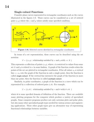 14
Single-valued Functions
Consider plane curves represented in rectangular coordinates such as the curves
illustrated in the ﬁgures 1-8. These curves can be considered as a set of ordered
pairs (x, y) where the x and y values satisfy some speciﬁed condition.
Figure 1-8. Selected curves sketched in rectangular coordinates
In terms of a set representation, these curves can be described using the set
notation
C = { (x, y) | relationship satisﬁed by x and y with x ∈ X }
This represents a collection of points (x, y), where x is restricted to values from some
set X and y is related to x in some fashion. A graph of the function results when the
points of the set are plotted in rectangular coordinates. If for all values x0 a vertical
line x = x0 cuts the graph of the function in only a single point, then the function is
called single-valued. If the vertical line intersects the graph of the function in more
than one point, then the function is called multiple-valued.
Similarly, in polar coordinates, a graph of the function is a curve which can be
represented by a collection of ordered pairs (r, θ). For example,
C = { (r, θ) | relationship satisﬁed by r and θ with θ ∈ Θ }
where Θ is some speciﬁed domain of deﬁnition of the function. There are available
many plotting programs for the computer which produce a variety of specialized
graphs. Some computer programs produce not only cartesian plots and polar plots,
but also many other specialized graph types needed for various science and engineer-
ing applications. These other graph types give an alternative way of representing
functional relationships between variables.
 