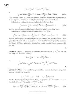 212
Im =
−1
m
sinm−1
x cos x +
(m − 1)
m
Im−2
or
sinm
x dx =
−1
m
sinm−1
x cos x +
(m − 1)
m
sinm−2
x dx (3.73)
This result is known as a reduction formula where the integral of a higher power of
sin x is expressed in terms of an integral involving a lower power of sin x.
Substitute m = 2 into the reduction formula (3.73) and show
sin2
x dx =
−1
2
sin x cos x +
1
2
dx =
x
2
−
1
2
sin x cos x + C (3.74)
where a general constant of integration has been added to the ﬁnal result.
Substitute m = 3 into the reduction formula (3.73) gives
sin3
x dx =
−1
3
sin2
x cos x +
2
3
sin x dx =
−1
3
sin2
x cos x −
2
3
cos x + C (3.75)
where C is some general constant of integration that has been added to obtain a more
general result. It is left as an exercise to show that the results given by equations
(3.74) and (3.75) are alternative forms of the results obtained in the examples 3-5
and 3-6.
Example 3-23. Using integration by parts on the integral Jm = cosm
x dx one
can verify the reduction formula
Jm =
1
m
cosm−1
x sinx +
(m − 1)
m
Jm−2
or
cosm
x dx =
1
m
cosm−1
x sin x +
(m − 1)
m
cosm−2
x dx
Example 3-24. For m and n integers and held constant during the integration
process, evaluate the integrals
Sm = xm
sin nx dx and Cm = xm
cos nx dx
Solution Use integration by parts on the Sm integral with U = xm
and dV = sin nx dx.
One ﬁnds dU = mxm−1
dx and V =
− cos nx
n
so that
Sm = −xm cos nx
n
+
m
n
xm−1
cos nx dx or Sm = −xm cos nx
n
+
m
n
Cm−1 (3.76)
 