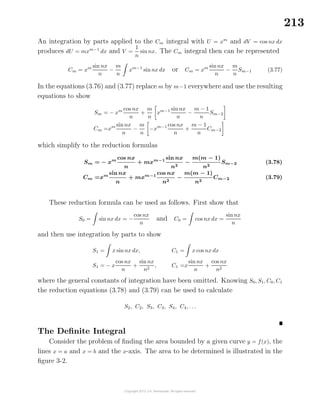 213
An integration by parts applied to the Cm integral with U = xm
and dV = cos nx dx
produces dU = mxm−1
dx and V =
1
n
sin nx. The Cm integral then can be represented
Cm = xm sin nx
n
−
m
n
xm−1
sin nx dx or Cm = xm sinnx
n
−
m
n
Sm−1 (3.77)
In the equations (3.76) and (3.77) replace m by m−1 everywhere and use the resulting
equations to show
Sm = − xm cos nx
n
+
m
n
xm−1 sinnx
n
−
m − 1
n
Sm−2
Cm =xm sin nx
n
−
m
n
−xm−1 cos nx
n
+
m − 1
n
Cm−2
which simplify to the reduction formulas
Sm = − xm cos nx
n
+ mxm−1 sin nx
n2
−
m(m − 1)
n2
Sm−2 (3.78)
Cm =xm
sin nx
n
+ mxm−1
cos nx
n2
−
m(m − 1)
n2
Cm−2 (3.79)
These reduction formula can be used as follows. First show that
S0 = sin nx dx = −
cos nx
n
and C0 = cos nx dx =
sinnx
n
and then use integration by parts to show
S1 = x sinnx dx,
S1 = − x
cos nx
n
+
sin nx
n2
,
C1 = x cos nx dx
C1 =x
sin nx
n
+
cos nx
n2
where the general constants of integration have been omitted. Knowing S0, S1, C0, C1
the reduction equations (3.78) and (3.79) can be used to calculate
S2, C2, S3, C3, S4, C4, . . .
The Deﬁnite Integral
Consider the problem of ﬁnding the area bounded by a given curve y = f(x), the
lines x = a and x = b and the x-axis. The area to be determined is illustrated in the
ﬁgure 3-2.
 