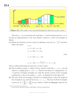 214
Figure 3-2. Area under curve and partitioning the interval [a, b] into n-parts.
The curve y = f(x) is assumed to be such that y > 0 and continuous for all x ∈ [a, b].
To ﬁnd an approximation to the area desired, construct a series of rectangles as
follows.
(1) Divide the interval [a, b] into n-parts by deﬁning a step size ∆x =
b − a
n
and then
deﬁne the points
x0 =a
x1 =a + ∆x = x0 + ∆x
x2 =a + 2∆x = x1 + ∆x
...
...
xi =a + i∆x = xi−1 + ∆x
...
...
xn =a + n∆x = a + n
(b − a)
n
= b = xn−1 + ∆x
(3.80)
This is called partitioning the interval (a, b) into n-parts.
(2) Select arbitrary points ti, within each ∆x interval, such that xi−1 ≤ ti ≤ xi for all
values of i ranging from i = 1 to i = n. Then for all values of i ranging from 1 to
n construct rectangles of height f(ti) with the bottom corners of the rectangle
touching the x-axis at the points xi−1 and xi as illustrated in the ﬁgure 3-2.
(3) The area of the ith rectangle is denoted Ai=(height)(base), where the height of
the rectangle is f(ti) and its base is ∆xi = xi − xi−1. The sum of all the rectangles
is given by St
n =
n
i=1
Ai =
n
i=1
f(ti) ∆xi which is called the Riemann3
sum for the
3
Georg Friedrich Bernhard Riemann (1826-1866) A German mathematician.
 