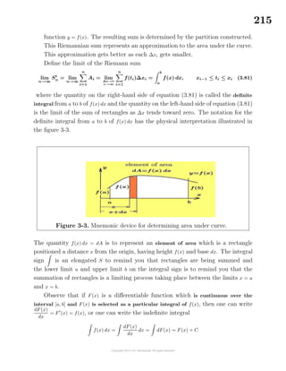 215
function y = f(x). The resulting sum is determined by the partition constructed.
This Riemannian sum represents an approximation to the area under the curve.
This approximation gets better as each ∆xi gets smaller.
Deﬁne the limit of the Riemann sum
lim
n→∞
St
n = lim
n→∞
n
i=1
Ai = lim
∆x→0
n→∞
n
i=1
f(ti)∆xi =
b
a
f(x) dx, xi−1 ≤ ti ≤ xi (3.81)
where the quantity on the right-hand side of equation (3.81) is called the deﬁnite
integral from a to b of f(x) dx and the quantity on the left-hand side of equation (3.81)
is the limit of the sum of rectangles as ∆x tends toward zero. The notation for the
deﬁnite integral from a to b of f(x) dx has the physical interpretation illustrated in
the ﬁgure 3-3.
Figure 3-3. Mnemonic device for determining area under curve.
The quantity f(x) dx = dA is to represent an element of area which is a rectangle
positioned a distance x from the origin, having height f(x) and base dx. The integral
sign is an elongated S to remind you that rectangles are being summed and
the lower limit a and upper limit b on the integral sign is to remind you that the
summation of rectangles is a limiting process taking place between the limits x = a
and x = b.
Observe that if F(x) is a diﬀerentiable function which is continuous over the
interval [a, b] and F(x) is selected as a particular integral of f(x), then one can write
dF(x)
dx
= F (x) = f(x), or one can write the indeﬁnite integral
f(x) dx =
dF(x)
dx
dx = dF(x) = F(x) + C
 