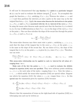 216
It will now be demonstrated that any function F(x) which is a particular integral
of f(x) can be used to evaluate the deﬁnite integral
b
a
f(x) dx. To accomplish this
graph the function y = F(x), satisfying F (x) = f(x), between the values x = a and
x = b and then partition the interval [a, b] into n-parts in the same way as for the
original function y = f(x). Apply the mean-value theorem for derivatives to the points
(xi−1, F(xi−1)) and (xi, F(xi)) associated with the ith ∆x interval of the curve y = F(x).
In using the mean-value theorem make special note that the function F(x) is related
to f(x) by way of diﬀerentiation so that F (x) = f(x) is the slope of the curve y = F(x)
at the point x. One can then calculate the slope of the secant line through the points
(xi−1, F(xi−1)) and (xi, F(xi)) as
ms =
∆F
∆x
=
F(xi) − F(xi−1)
xi − xi−1
The mean-value theorem says there must exist a point ci satisfying xi−1 ≤ ci ≤ xi,
such that the slope of the tangent line to the curve y = F(x), at the point x = ci,
is the same as the slope of the secant line. By our choice of F(x), the slope of the
tangent line to F(x) at the point x = ci is given by f(ci) since F (x) = f(x). Therefore,
one can write
F(xi) − F(xi−1)
xi − xi−1
= f(ci) or F(xi) − F(xi−1) = f(ci)∆xi, ∆xi = xi − xi−1 (3.82)
This mean-value relationship can be applied to each ∆x interval for all values of i
ranging from 1 to n.
Make note of the fact the points ti, i = 1, . . ., n, used to evaluate the deﬁnite
integral in equation (3.81) were not speciﬁed. They were arbitrary points satisfying
xi−1 ≤ ti ≤ xi for each value of the index i ranging from 1 to n. Note the values ci,
i = 1, . . ., n which satisfy the mean-value equation (3.82) are special values. Suppose
one selects for equation (3.81) the values ti = ci as i ranges from 1 to n. In this
special case the summation given by equation (3.81) becomes
Sc
n =
n
i=1
f(ci)∆xi = [F(x1) − F(x0)] + [F(x2) − F(x1)] + · · · + [F(xn) − F(xn−1)]
n
i=1
f(ci)∆xi =F(xn) − F(x0) = F(b) − F(a)
(3.83)
Observe that the summation of terms on the right-hand side of equation (3.83) is a
telescoping sum and can be written as
 