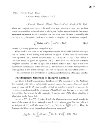 217
[F(x1) − F(x0)] + [F(x2) − F(x1)]
+ [F(x3) − F(x2)] + [F(x4) − F(x3)]
...
+ [F(xn−1) − F(xn−2)] + [F(xn) − F(xn−1)] = F(xn) − F(x0) = F(b) − F(a)
where as i ranges from 1 to n − 1, for each term F(xi) there is a −F(xi) and so these
terms always add to zero and what is left is just the last term minus the ﬁrst term.
This result still holds as ∆x → 0 and so one can state that the area bounded by the
curve y = f(x), the x-axis, the lines x = a and x = b is given by the deﬁnite integral
b
a
f(x) dx = F(x)
b
a
= F(b) − F(a) (3.84)
where F(x) is any particular integral of f(x).
Observe that the constant of integration associated with the indeﬁnite integral
can be omitted when dealing with deﬁnite integrals. If this constant were used,
then equation (3.84) would become [F(b) + C] − [F(a) + C] = F(b) − F(a) which is
the same result as given in equation (3.84). Also note that the name “deﬁnite
integral” indicates that the integral has a deﬁnite value of F(b) − F(a), which does
not contain the symbol x or the constant C. The symbol x is called a dummy variable
of integration in the deﬁnite integral and can be replaced by some other symbol.
The above result is a special case of the fundamental theorem of integral calculus.
Fundamental theorem of integral calculus
Let f(x) > 0 denote a continuous function over the interval a ≤ x ≤ b. Partition
the interval (a, b) into n subintervals [x0, x1], [x1, x2], . . ., [xi−1, xi], . . ., [xn−1, xn] which
may or may not be of equal length. Select an arbitrary point ti ∈ [xi−1, xi] for
i = 1, 2, . . ., n and construct the rectangles of height f(ti) and base ∆xi = xi −xi−1 with
Ai = f(ti)∆xi the area of the ith rectangle. A special case of the above situation is
illustrated in the ﬁgure 3-2.
Let An =
n
i=1 Ai =
n
i=1 f(ti)∆xi denote the Riemannian sum which equals the
sum of the areas of these rectangles and let F(x) denote any function which is
an integral of f(x) with the property F(x) = f(x) dx or
dF(x)
dx
= f(x). Then the
fundamental theorem of integral calculus can be expressed
lim
n→∞
An = limn→∞
∆x→0
n
k=1
f(tk)∆x =
b
a
f(x) dx = F(x)
b
a
= F(b) − F(a)
 