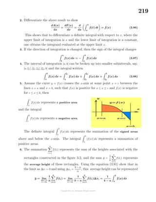 219
2. Diﬀerentiate the above result to show
dA(x)
dx
=
dF(x)
dx
=
d
dx
x
a
f(t) dt = f(x) (3.86)
This shows that to diﬀerentiate a deﬁnite integral with respect to x, where the
upper limit of integration is x and the lower limit of integration is a constant,
one obtains the integrand evaluated at the upper limit x.
3. If the direction of integration is changed, then the sign of the integral changes
a
b
f(x) dx = −
b
a
f(x) dx (3.87)
4. The interval of integration [a, b] can be broken up into smaller subintervals, say,
[a, ξ1], [ξ1, ξ2], [ξ2, b] and the integral written
b
a
f(x) dx =
ξ1
a
f(x) dx +
ξ2
ξ1
f(x) dx +
b
ξ2
f(x) dx (3.88)
5. Assume the curve y = f(x) crosses the x-axis at some point x = c between the
lines x = a and x = b, such that f(x) is positive for a ≤ x ≤ c and f(x) is negative
for c ≤ x ≤ b, then
c
a
f(x) dx represents a positive area
and the integral
b
c
f(x) dx represents a negative area.
The deﬁnite integral
b
a
f(x) dx represents the summation of the signed areas
above and below the x-axis. The integral
b
a
|f(x)| dx represents a summation of
positive areas.
6. The summation
n
i=1
f(ti) represents the sum of the heights associated with the
rectangles constructed in the ﬁgure 3-2, and the sum ¯y =
1
n
n
i=1
f(ti) represents
the average height of these rectangles. Using the equation (3.81) show that in
the limit as ∆x → 0 and using ∆xi =
b − a
n
, this average height can be represented
¯y = lim
∆x→0
n→∞
1
n
n
i=1
f(ti) = lim
∆x→0
n→∞
1
b − a
n
i=1
f(ti)∆xi =
1
b − a
b
a
f(x) dx
 