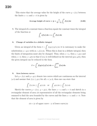 220
This states that the average value for the height of the curve y = f(x) between
the limits x = a and x = b is given by
Average height of curve = ¯y =
1
b − a
b
a
f(x) dx (3.89)
7. The integral of a constant times a function equals the constant times the integral
of the function or b
a
cf(x) dx = c
b
a
f(x) dx
8. Change of variables in a deﬁnite integral
Given an integral of the form I =
b
a
f(g(x)) g (x) dx it is customary to make the
substitution u = g(x) with du = g (x) dx. When this is done in a deﬁnite integral, then
the limits of integration must also be changed. Thus, when x = a, then u = g(a) and
when x = b, then u = g(b) so that if f(u) is well deﬁned on the interval [g(a), g(b)], then
the given integral can be reduced to the form
I =
b
a
f(g(x)) g (x) dx =
g(b)
g(a)
f(u) du
9. Area between curves
Let y = f(x) and y = g(x) denote two curves which are continuous on the interval
[a, b] and assume that f(x) ≤ g(x) for all x ∈ [a, b], then one can state that
b
a
f(x) dx ≤
b
a
g(x) dx or
b
a
g(x) dx ≥
b
a
f(x) dx
Sketch the curves y = f(x), y = g(x), the lines x = a and x = b and sketch in a
rectangular element of area dA representative of all the rectangular elements being
summed to ﬁnd the area bounded by the curves and the lines x = a and x = b. Note
that the element of area is given by
dA = (y of upper curve − y of lower curve) dx
 