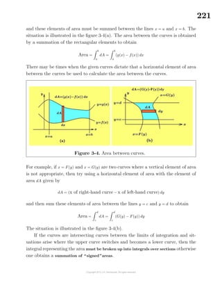 221
and these elements of area must be summed between the lines x = a and x = b. The
situation is illustrated in the ﬁgure 3-4(a). The area between the curves is obtained
by a summation of the rectangular elements to obtain
Area =
b
a
dA =
b
a
(g(x) − f(x)) dx
There may be times when the given curves dictate that a horizontal element of area
between the curves be used to calculate the area between the curves.
Figure 3-4. Area between curves.
For example, if x = F(y) and x = G(y) are two curves where a vertical element of area
is not appropriate, then try using a horizontal element of area with the element of
area dA given by
dA = (x of right-hand curve − x of left-hand curve) dy
and then sum these elements of area between the lines y = c and y = d to obtain
Area =
d
c
dA =
d
c
(G(y) − F(y)) dy
The situation is illustrated in the ﬁgure 3-4(b).
If the curves are intersecting curves between the limits of integration and sit-
uations arise where the upper curve switches and becomes a lower curve, then the
integral representing the area must be broken up into integrals over sections otherwise
one obtains a summation of “signed”areas.
 
