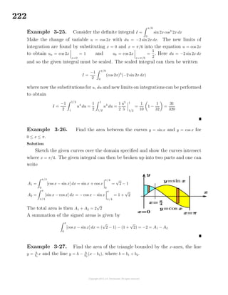 222
Example 3-25. Consider the deﬁnite integral I =
π/6
0
sin 2x cos4
2x dx
Make the change of variable u = cos 2x with du = −2 sin2x dx. The new limits of
integration are found by substituting x = 0 and x = π/6 into the equation u = cos 2x
to obtain ua = cos 2x
x=0
= 1 and ub = cos 2x
x=π/6
=
1
2
. Here du = −2 sin2x dx
and so the given integral must be scaled. The scaled integral can then be written
I =
−1
2
π/6
0
(cos 2x)4
(−2 sin2x dx)
where now the substitutions for u, du and new limits on integrations can be performed
to obtain
I =
−1
2
1/2
1
u4
du =
1
2
1
1/2
u4
du =
1
2
u5
5
1
1/2
=
1
10
1 −
1
32
=
31
320
Example 3-26. Find the area between the curves y = sin x and y = cos x for
0 ≤ x ≤ π.
Solution
Sketch the given curves over the domain speciﬁed and show the curves intersect
where x = π/4. The given integral can then be broken up into two parts and one can
write
A1 =
π/4
0
[cos x − sin x] dx = sinx + cos x
π/4
0
=
√
2 − 1
A2 =
π
π/4
[sin x − cos x] dx = − cos x − sin x
π
π/4
= 1 +
√
2
The total area is then A1 + A2 = 2
√
2
A summation of the signed areas is given by
π
0
[cos x − sin x] dx = (
√
2 − 1) − (1 +
√
2) = −2 = A1 − A2
Example 3-27. Find the area of the triangle bounded by the x-axes, the line
y = h
b1
x and the line y = h − h
b2
(x − b1), where b = b1 + b2.
 